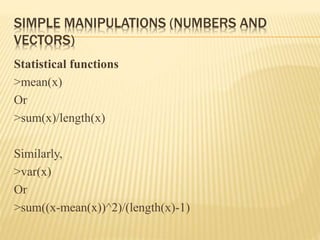 SIMPLE MANIPULATIONS (NUMBERS AND
VECTORS)
Statistical functions
>mean(x)
Or
>sum(x)/length(x)
Similarly,
>var(x)
Or
>sum((x-mean(x))^2)/(length(x)-1)
 