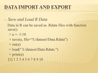 DATA IMPORT AND EXPORT
 Save and Load R Data
Data in R can be saved as .Rdata files with function
save().
> a <- 1:10
> save(a, file=“I:/dataset/Data.Rdata")
> rm(a)
> load(" I:/dataset/Data.Rdata ")
> print(a)
[1] 1 2 3 4 5 6 7 8 9 10
 