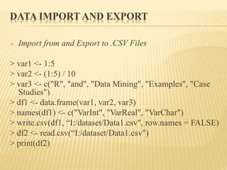 DATA IMPORT AND EXPORT
 Import from and Export to .CSV Files
> var1 <- 1:5
> var2 <- (1:5) / 10
> var3 <- c("R", "and", "Data Mining", "Examples", "Case
Studies")
> df1 <- data.frame(var1, var2, var3)
> names(df1) <- c("VarInt", "VarReal", "VarChar")
> write.csv(df1, “I:/dataset/Data1.csv", row.names = FALSE)
> df2 <- read.csv(“I:/dataset/Data1.csv")
> print(df2)
 