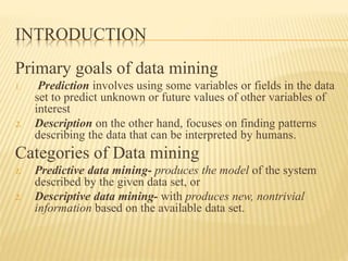INTRODUCTION
Primary goals of data mining
1. Prediction involves using some variables or fields in the data
set to predict unknown or future values of other variables of
interest
2. Description on the other hand, focuses on finding patterns
describing the data that can be interpreted by humans.
Categories of Data mining
1. Predictive data mining- produces the model of the system
described by the given data set, or
2. Descriptive data mining- with produces new, nontrivial
information based on the available data set.
 