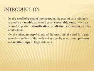 INTRODUCTION
 On the predictive end of the spectrum, the goal of data mining is
to produce a model, expressed as an executable code, which can
be used to perform classification, prediction, estimation, or other
similar tasks.
 On the other, descriptive, end of the spectrum, the goal is to gain
an understanding of the analyzed system by uncovering patterns
and relationships in large data sets.
 