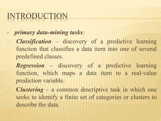 INTRODUCTION
 primary data-mining tasks:
o Classification – discovery of a predictive learning
function that classifies a data item into one of several
predefined classes.
o Regression – discovery of a predictive learning
function, which maps a data item to a real-value
prediction variable.
o Clustering – a common descriptive task in which one
seeks to identify a finite set of categories or clusters to
describe the data.
o
 