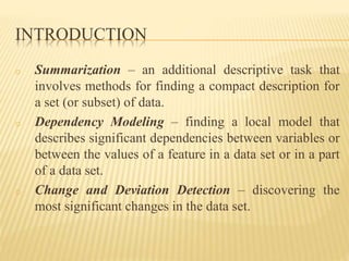 INTRODUCTION
o Summarization – an additional descriptive task that
involves methods for finding a compact description for
a set (or subset) of data.
o Dependency Modeling – finding a local model that
describes significant dependencies between variables or
between the values of a feature in a data set or in a part
of a data set.
o Change and Deviation Detection – discovering the
most significant changes in the data set.
 
