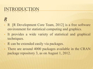INTRODUCTION
R
 R [R Development Core Team, 2012] is a free software
environment for statistical computing and graphics.
 It provides a wide variety of statistical and graphical
techniques.
 R can be extended easily via packages.
 There are around 4000 packages available in the CRAN
package repository 3, as on August 1, 2012.
 