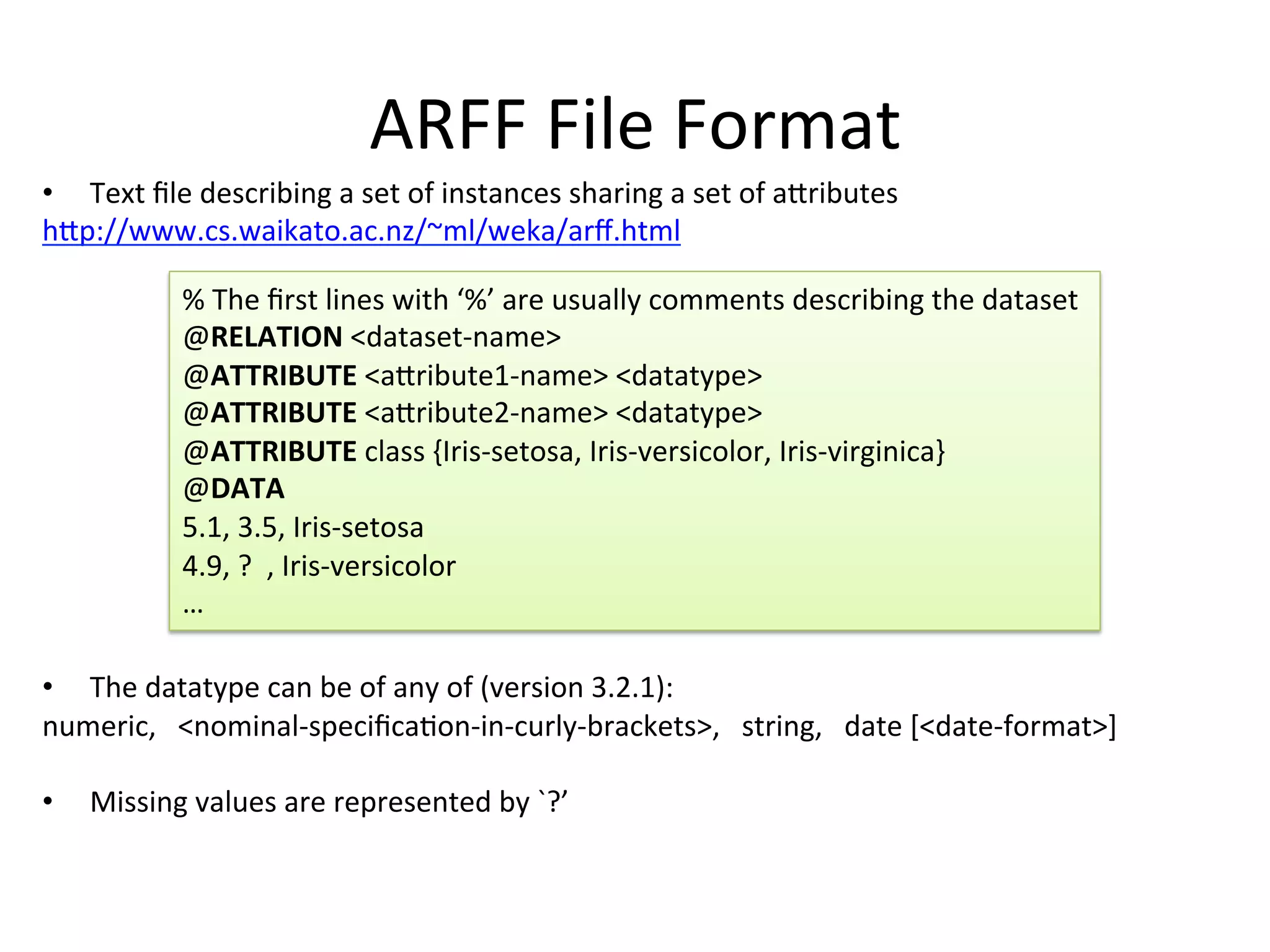 ARFF	
  File	
  Format	
  
•  Text	
  ﬁle	
  describing	
  a	
  set	
  of	
  instances	
  sharing	
  a	
  set	
  of	
  aSributes	
  
hSp://www.cs.waikato.ac.nz/~ml/weka/arﬀ.html	
  
	
  
	
  
	
  
	
  
	
  
	
  
	
  
	
  
	
  
	
  
	
  
•  The	
  datatype	
  can	
  be	
  of	
  any	
  of	
  (version	
  3.2.1):	
  
numeric,	
  	
  	
  <nominal-­‐speciﬁcaBon-­‐in-­‐curly-­‐brackets>,	
  	
  	
  string,	
  	
  	
  date	
  [<date-­‐format>]	
  
	
  
•  Missing	
  values	
  are	
  represented	
  by	
  `?’	
  
%	
  The	
  ﬁrst	
  lines	
  with	
  ‘%’	
  are	
  usually	
  comments	
  describing	
  the	
  dataset	
  
@RELATION	
  <dataset-­‐name>	
  
@ATTRIBUTE	
  <aSribute1-­‐name>	
  <datatype>	
  
@ATTRIBUTE	
  <aSribute2-­‐name>	
  <datatype>	
  
@ATTRIBUTE	
  class	
  {Iris-­‐setosa,	
  Iris-­‐versicolor,	
  Iris-­‐virginica}	
  
@DATA	
  
5.1,	
  3.5,	
  Iris-­‐setosa	
  
4.9,	
  ?	
  	
  ,	
  Iris-­‐versicolor	
  
…	
  
 