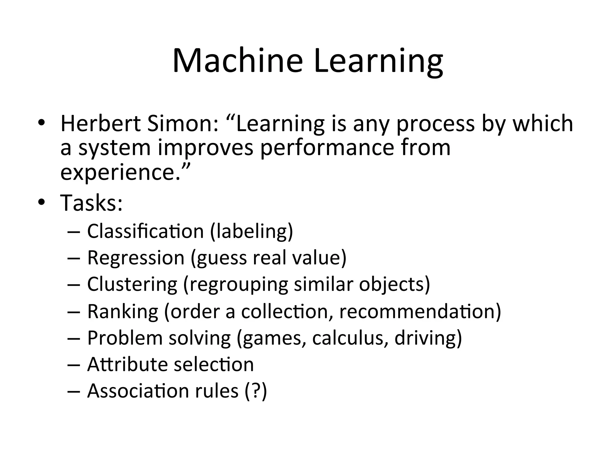 Machine	
  Learning	
  
•  Herbert	
  Simon:	
  “Learning	
  is	
  any	
  process	
  by	
  which	
  
a	
  system	
  improves	
  performance	
  from	
  
experience.”	
  
•  Tasks:	
  
–  ClassiﬁcaBon	
  (labeling)	
  
–  Regression	
  (guess	
  real	
  value)	
  
–  Clustering	
  (regrouping	
  similar	
  objects)	
  
–  Ranking	
  (order	
  a	
  collecBon,	
  recommendaBon)	
  
–  Problem	
  solving	
  (games,	
  calculus,	
  driving)	
  
–  ASribute	
  selecBon	
  	
  
–  AssociaBon	
  rules	
  (?)	
  
 