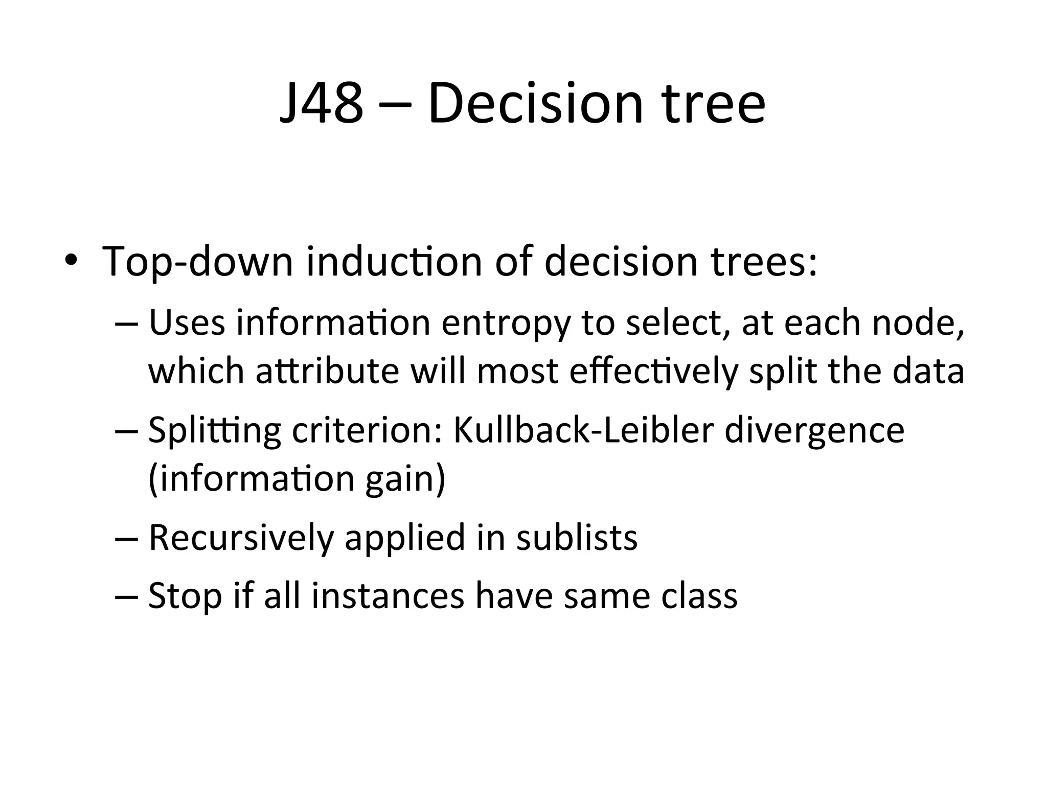 J48	
  –	
  Decision	
  tree	
  
•  Top-­‐down	
  inducBon	
  of	
  decision	
  trees:	
  
– Uses	
  informaBon	
  entropy	
  to	
  select,	
  at	
  each	
  node,	
  
which	
  aSribute	
  will	
  most	
  eﬀecBvely	
  split	
  the	
  data	
  
– Spli•ng	
  criterion:	
  Kullback-­‐Leibler	
  divergence	
  
(informaBon	
  gain)	
  
– Recursively	
  applied	
  in	
  sublists	
  
– Stop	
  if	
  all	
  instances	
  have	
  same	
  class	
  
 