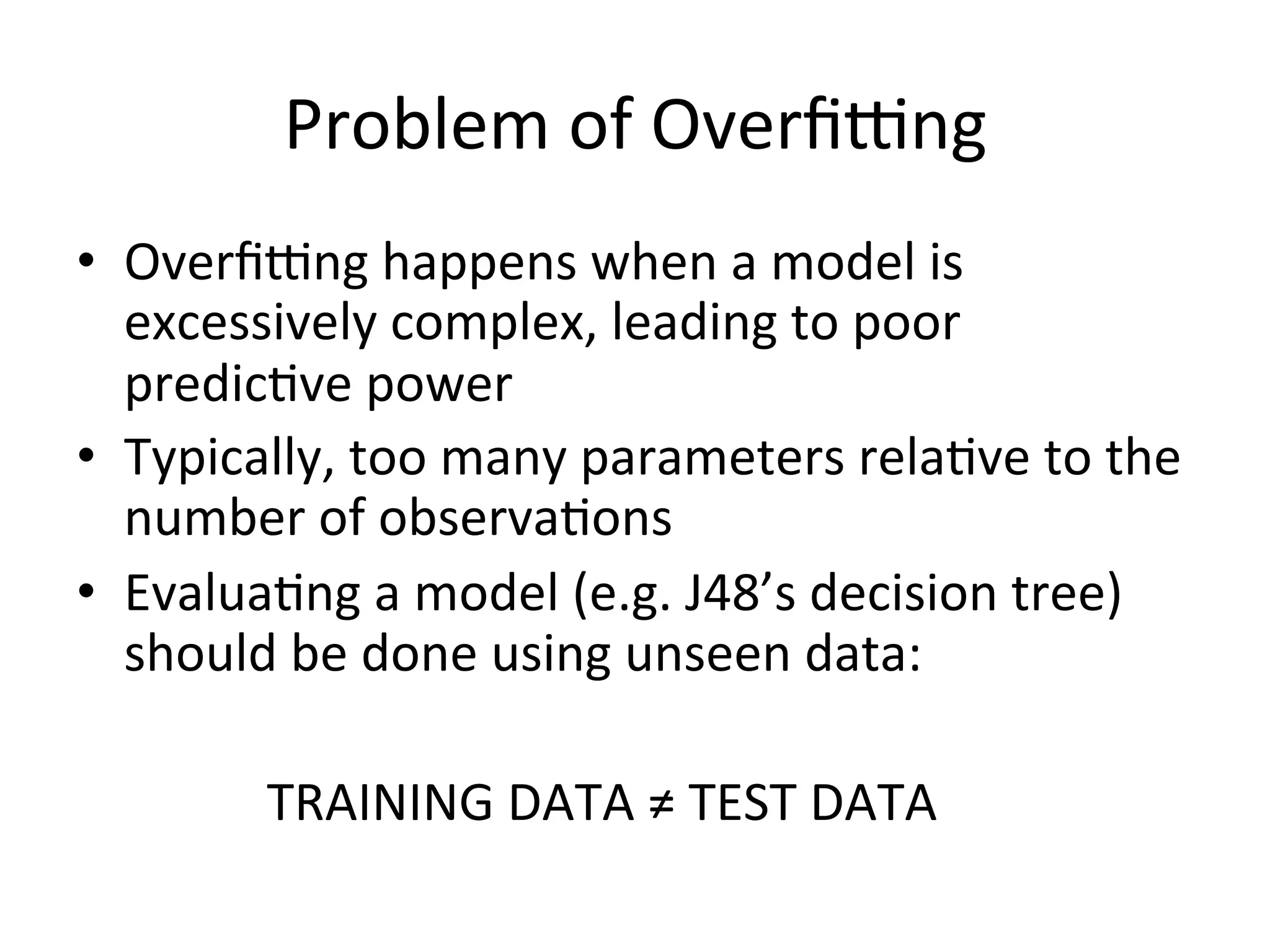 Problem	
  of	
  Overﬁ•ng	
  
•  Overﬁ•ng	
  happens	
  when	
  a	
  model	
  is	
  
excessively	
  complex,	
  leading	
  to	
  poor	
  
predicBve	
  power	
  
•  Typically,	
  too	
  many	
  parameters	
  relaBve	
  to	
  the	
  
number	
  of	
  observaBons	
  
•  EvaluaBng	
  a	
  model	
  (e.g.	
  J48’s	
  decision	
  tree)	
  
should	
  be	
  done	
  using	
  unseen	
  data:	
  
	
   	
   	
  TRAINING	
  DATA	
  ≠	
  TEST	
  DATA	
  
 