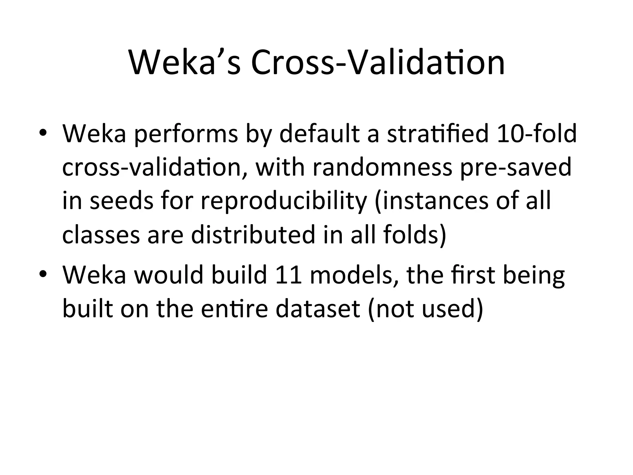Weka’s	
  Cross-­‐ValidaBon	
  
•  Weka	
  performs	
  by	
  default	
  a	
  straBﬁed	
  10-­‐fold	
  
cross-­‐validaBon,	
  with	
  randomness	
  pre-­‐saved	
  
in	
  seeds	
  for	
  reproducibility	
  (instances	
  of	
  all	
  
classes	
  are	
  distributed	
  in	
  all	
  folds)	
  
•  Weka	
  would	
  build	
  11	
  models,	
  the	
  ﬁrst	
  being	
  
built	
  on	
  the	
  enBre	
  dataset	
  (not	
  used)	
  
	
   	
  	
  
 