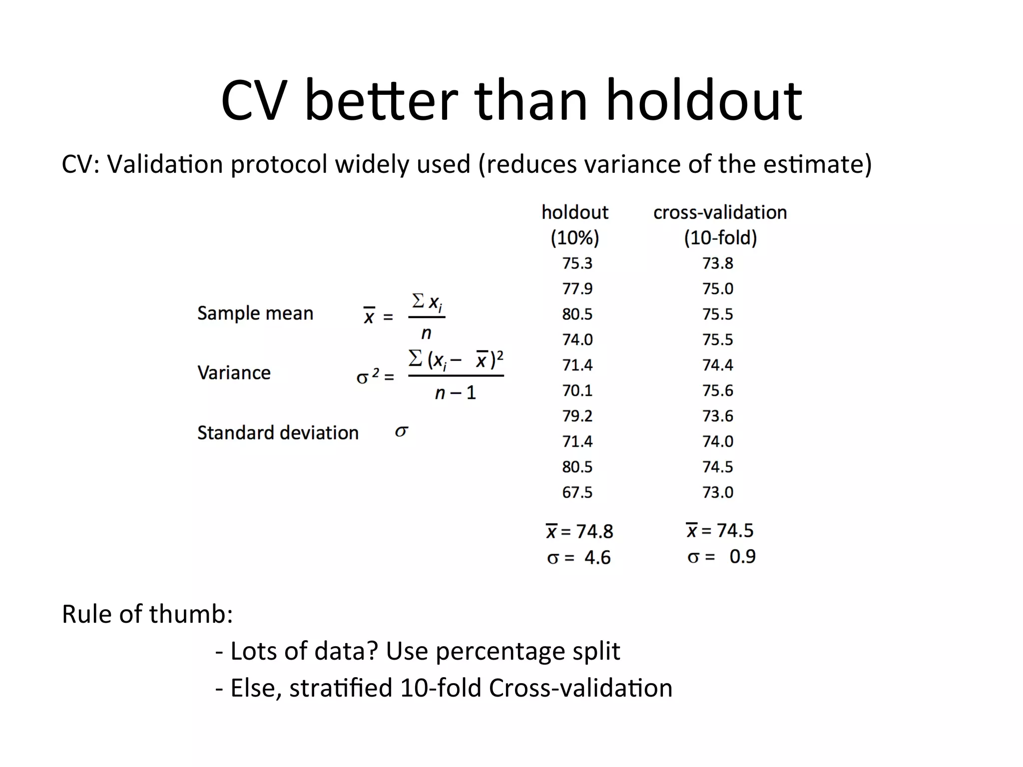 CV	
  beSer	
  than	
  holdout	
  
CV:	
  ValidaBon	
  protocol	
  widely	
  used	
  (reduces	
  variance	
  of	
  the	
  esBmate)	
  
	
  
	
  
	
  
	
  
	
  
	
  
	
  
	
  
	
  
	
  
	
  
Rule	
  of	
  thumb:	
  	
  
	
   	
  -­‐	
  Lots	
  of	
  data?	
  Use	
  percentage	
  split	
  
	
   	
  -­‐	
  Else,	
  straBﬁed	
  10-­‐fold	
  Cross-­‐validaBon	
  
	
  
 