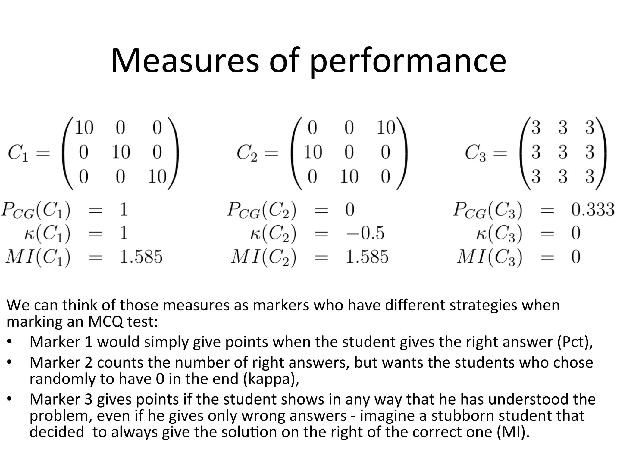 Measures	
  of	
  performance	
  
	
  
We	
  can	
  think	
  of	
  those	
  measures	
  as	
  markers	
  who	
  have	
  diﬀerent	
  strategies	
  when	
  
marking	
  an	
  MCQ	
  test:	
  	
  
•  Marker	
  1	
  would	
  simply	
  give	
  points	
  when	
  the	
  student	
  gives	
  the	
  right	
  answer	
  (Pct),	
  
•  Marker	
  2	
  counts	
  the	
  number	
  of	
  right	
  answers,	
  but	
  wants	
  the	
  students	
  who	
  chose	
  
randomly	
  to	
  have	
  0	
  in	
  the	
  end	
  (kappa),	
  
•  Marker	
  3	
  gives	
  points	
  if	
  the	
  student	
  shows	
  in	
  any	
  way	
  that	
  he	
  has	
  understood	
  the	
  
problem,	
  even	
  if	
  he	
  gives	
  only	
  wrong	
  answers	
  -­‐	
  imagine	
  a	
  stubborn	
  student	
  that	
  
decided	
  	
  to	
  always	
  give	
  the	
  soluBon	
  on	
  the	
  right	
  of	
  the	
  correct	
  one	
  (MI).	
  
 