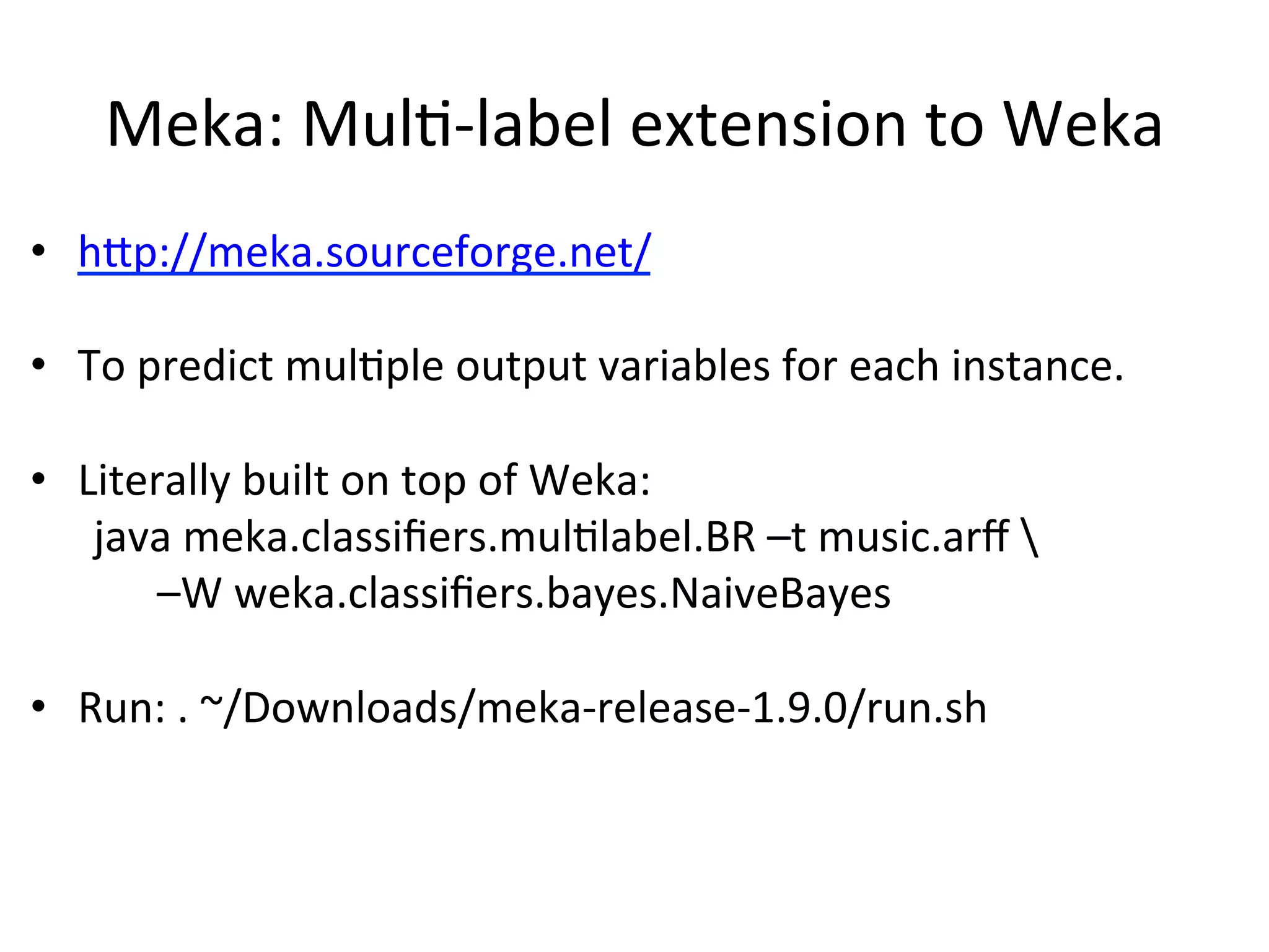 Meka:	
  MulB-­‐label	
  extension	
  to	
  Weka	
  
•  hSp://meka.sourceforge.net/	
  
•  To	
  predict	
  mulBple	
  output	
  variables	
  for	
  each	
  instance.	
  
•  Literally	
  built	
  on	
  top	
  of	
  Weka:	
  
	
  java	
  meka.classiﬁers.mulBlabel.BR	
  –t	
  music.arﬀ	
  	
  	
  
	
   	
  –W	
  weka.classiﬁers.bayes.NaiveBayes	
  
	
  
•  Run:	
  .	
  ~/Downloads/meka-­‐release-­‐1.9.0/run.sh	
  
	
  	
  
 