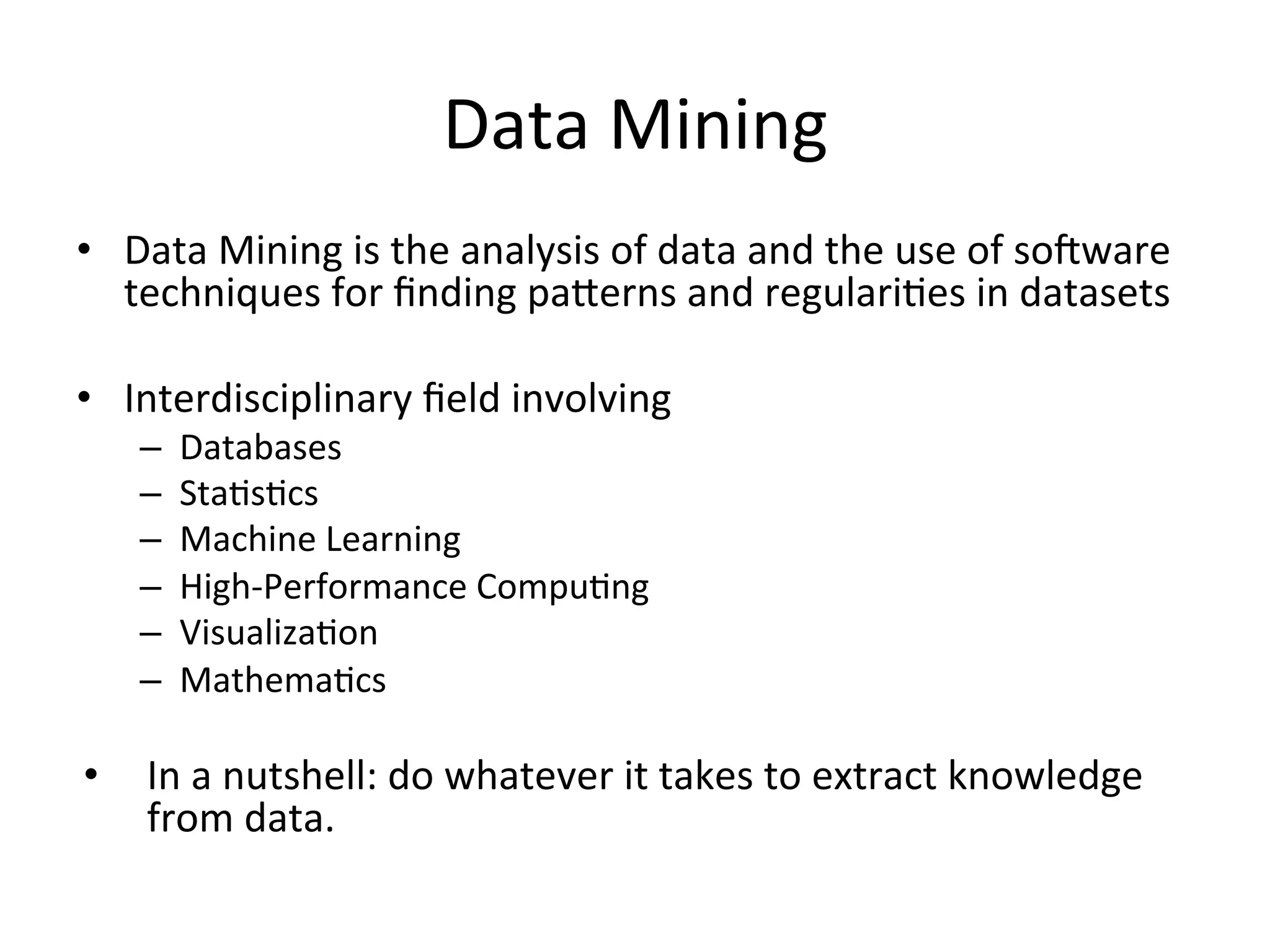Data	
  Mining	
  
•  Data	
  Mining	
  is	
  the	
  analysis	
  of	
  data	
  and	
  the	
  use	
  of	
  soDware	
  
techniques	
  for	
  ﬁnding	
  paSerns	
  and	
  regulariBes	
  in	
  datasets	
  
•  Interdisciplinary	
  ﬁeld	
  involving	
  
–  Databases	
  
–  StaBsBcs	
  
–  Machine	
  Learning	
  
–  High-­‐Performance	
  CompuBng	
  
–  VisualizaBon	
  
–  MathemaBcs	
  
	
  
•  In	
  a	
  nutshell:	
  do	
  whatever	
  it	
  takes	
  to	
  extract	
  knowledge	
  
from	
  data.	
  
 