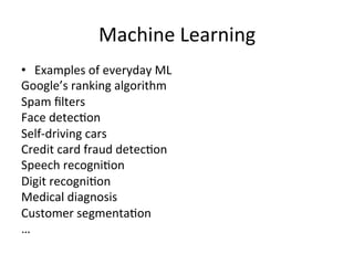 Machine	
  Learning	
  
•  Examples	
  of	
  everyday	
  ML	
  
Google’s	
  ranking	
  algorithm	
  
Spam	
  ﬁlters	
  
Face	
  detecBon	
  
Self-­‐driving	
  cars	
  
Credit	
  card	
  fraud	
  detecBon	
  
Speech	
  recogniBon	
  
Digit	
  recogniBon	
  
Medical	
  diagnosis	
  
Customer	
  segmentaBon	
  
…	
  
 