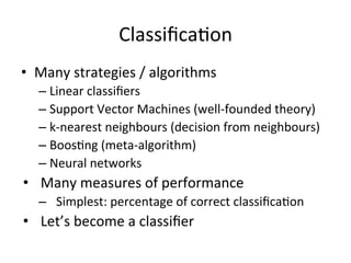 ClassiﬁcaBon	
  
•  Many	
  strategies	
  /	
  algorithms	
  
– Linear	
  classiﬁers	
  
– Support	
  Vector	
  Machines	
  (well-­‐founded	
  theory)	
  
– k-­‐nearest	
  neighbours	
  (decision	
  from	
  neighbours)	
  
– BoosBng	
  (meta-­‐algorithm)	
  
– Neural	
  networks	
  
•  Many	
  measures	
  of	
  performance	
  
–  Simplest:	
  percentage	
  of	
  correct	
  classiﬁcaBon	
  
•  Let’s	
  become	
  a	
  classiﬁer	
  
 