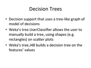 Decision	
  Trees	
  
•  Decision	
  support	
  that	
  uses	
  a	
  tree-­‐like	
  graph	
  of	
  
model	
  of	
  decisions	
  
•  Weka’s	
  tree.UserClassiﬁer	
  allows	
  the	
  user	
  to	
  
manually	
  build	
  a	
  tree,	
  using	
  shapes	
  (e.g.	
  
rectangles)	
  on	
  scaSer	
  plots	
  
•  Weka’s	
  tree.J48	
  builds	
  a	
  decision	
  tree	
  on	
  the	
  
features’	
  values	
  
 