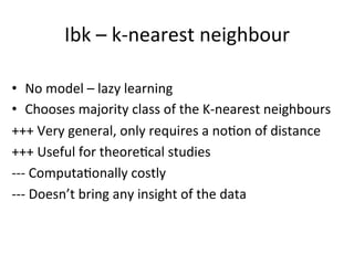Ibk	
  –	
  k-­‐nearest	
  neighbour	
  
•  No	
  model	
  –	
  lazy	
  learning	
  
•  Chooses	
  majority	
  class	
  of	
  the	
  K-­‐nearest	
  neighbours	
  
+++	
  Very	
  general,	
  only	
  requires	
  a	
  noBon	
  of	
  distance	
  
+++	
  Useful	
  for	
  theoreBcal	
  studies	
  
-­‐-­‐-­‐	
  ComputaBonally	
  costly	
  
-­‐-­‐-­‐	
  Doesn’t	
  bring	
  any	
  insight	
  of	
  the	
  data	
  
 