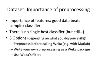 Dataset:	
  Importance	
  of	
  preprocessing	
  
•  Importance	
  of	
  features:	
  good	
  data	
  beats	
  
complex	
  classiﬁer	
  
•  There	
  is	
  no	
  single	
  best	
  classiﬁer	
  (but	
  sBll…)	
  
•  3	
  OpBons	
  (depending	
  on	
  what	
  you	
  do/your	
  skills):	
  
– Preprocess	
  before	
  calling	
  Weka	
  (e.g.	
  with	
  Matlab)	
  
– Write	
  your	
  own	
  preprocessing	
  as	
  a	
  Weka	
  package	
  
– Use	
  Weka’s	
  ﬁlters	
  
 