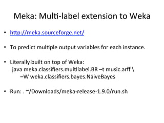 Meka:	
  MulB-­‐label	
  extension	
  to	
  Weka	
  
•  hSp://meka.sourceforge.net/	
  
•  To	
  predict	
  mulBple	
  output	
  variables	
  for	
  each	
  instance.	
  
•  Literally	
  built	
  on	
  top	
  of	
  Weka:	
  
	
  java	
  meka.classiﬁers.mulBlabel.BR	
  –t	
  music.arﬀ	
  	
  	
  
	
   	
  –W	
  weka.classiﬁers.bayes.NaiveBayes	
  
	
  
•  Run:	
  .	
  ~/Downloads/meka-­‐release-­‐1.9.0/run.sh	
  
	
  	
  
 