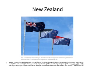 New	
  Zealand	
  
•  hSp://www.independent.co.uk/news/world/poliBcs/new-­‐zealands-­‐potenBal-­‐new-­‐ﬂag-­‐
design-­‐says-­‐goodbye-­‐to-­‐the-­‐union-­‐jack-­‐and-­‐welcomes-­‐the-­‐silver-­‐fern-­‐a6773576.html#	
  
 