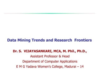 Data Mining Trends and Research Frontiers
Dr. S. VIJAYASANKARI, MCA, M. Phil., Ph.D.,
Assistant Professor & Head
Department of Computer Applications
E M G Yadava Women’s College, Madurai – 14
 