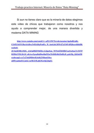 Trabajo practico Internet: Minería de Datos “Data Minning”
10
Si aun no tienes claro que es la minería de datos elegimos
este video de chicos que trabajaron como nosotros y nos
ayudo a comprender mejor, de una manera divertida y
moderna DATA MINING
http://www.youtube.com/watch?v=-aPU13W7Xvw&ytsession=lguIuRGalK-
CE45UStSNYRuASxRwcN45JxHqWu0Fx_W_ktuGdzURW427aTS0VdPQlcersIdluHK
ws41n9-
JCOnJhMBAMJG_A1k3pD8ZF9df2hvvLQgzEnn_7P3Nel2XlOHhVuaTorhou7wTO7P
R2fDuV9XLBA3J_nKAxzTgxqDqIBaoHpFEba7b1RHr8kS9nHiyD_gektMg_QiZnb5H
exzhoypgLvyx7y27skQ9D4wIErktK2NHumY8ce-
uHWyjatknFULinSJ_6cMCE9LjhE5Gw0g7j4gEU
 