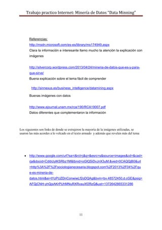 Trabajo practico Internet: Minería de Datos “Data Minning”
11
Referencias:
http://msdn.microsoft.com/es-es/library/ms174949.aspx
Clara la información e interesante llamo mucho la atención la explicación con
imágenes
http://silvercorp.wordpress.com/2013/04/24/mineria-de-datos-que-es-y-para-
que-sirve/
Buena explicación sobre el tema fácil de comprender
http://sinnexus.es/business_intelligence/datamining.aspx
Buenas imágenes con datos
http://www.ejournal.unam.mx/rca/190/RCA19007.pdf
Datos diferentes que complementaron la información
Los siguientes son links de donde se extrajeron la mayoría de la imágenes utilizadas, se
usaron las más acordes a lo volcado en el texto armado y además que revelen más del tema
http://www.google.com/url?sa=i&rct=j&q=&esrc=s&source=images&cd=&cad=
rja&docid=CdibUylKSRbz1M&tbnid=oGlQSiDvJnX3uM:&ved=0CAQQjB0&url
=http%3A%2F%2Fsociologianecesaria.blogspot.com%2F2013%2F04%2Fqu
e-es-mineria-de-
datos.html&ei=tYzPUZDnConwiwLf2oDQAg&bvm=bv.48572450,d.cGE&psig=
AFQjCNH-yhQjsAKrPUhMNuRXRvauXf2RzQ&ust=1372642865331286
 