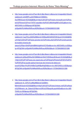 Trabajo practico Internet: Minería de Datos “Data Minning”
12
http://www.google.com/url?sa=i&rct=j&q=&esrc=s&source=images&cd=&cad=
rja&docid=JxHdRPl-usS47M&tbnid=0lI88Xn-
AxiVRM:&ved=0CAQQjB0&url=http%3A%2F%2Fmsdn.microsoft.com%2Fes-
es%2Flibrary%2Fms174757.aspx&ei=4IzPUbTzMoWtigKM1oC4Cg&bvm=bv.
48572450,d.cGE&psig=AFQjCNH-
yhQjsAKrPUhMNuRXRvauXf2RzQ&ust=1372642865331286
http://www.google.com/url?sa=i&rct=j&q=&esrc=s&source=images&cd=&cad=
rja&docid=1wpjTGuvQSKfyM&tbnid=55MeqlQOdWDZVM:&ved=0CAQQjB0&
url=http%3A%2F%2Fwww.gravitar.biz%2Findex.php%2Fbi%2Fconstruyendo-
el-modelo-mineria-de-
datos%2F&ei=D43PUbHxBNHUigKHmYCYDw&bvm=bv.48572450,d.cGE&ps
ig=AFQjCNH-yhQjsAKrPUhMNuRXRvauXf2RzQ&ust=1372642865331286
http://www.google.com/url?sa=i&rct=j&q=&esrc=s&source=images&cd=&cad=
rja&docid=y0QoyRS5w3Q1QM&tbnid=BcCYZlrDbairzM:&ved=0CAQQjB0&url
=http%3A%2F%2Fwww.cec.espol.edu.ec%2Fblog%2Flneira%2F2012%2F01
%2F05%2Fse-puede-aplicar-tecnicas-de-mineria-de-datos-en-
excel%2F&ei=Po3PUYKBIsTgiAKBp4HgDA&bvm=bv.48572450,d.cGE&psig=
AFQjCNH-yhQjsAKrPUhMNuRXRvauXf2RzQ&ust=1372642865331286
http://www.google.com/url?sa=i&rct=j&q=&esrc=s&source=images&cd=&cad=
rja&docid=-6_C0TLFLsMkeM&tbnid=kjISBHr-
MbrKcM:&ved=0CAQQjB0&url=http%3A%2F%2Fwww.linkses.net%2Fsoftwar
e%2FMineria_de_Datos%2F&ei=mI3PUcCFBoepiALepoHADw&bvm=bv.485
72450,d.cGE&psig=AFQjCNH-
yhQjsAKrPUhMNuRXRvauXf2RzQ&ust=1372642865331286
 