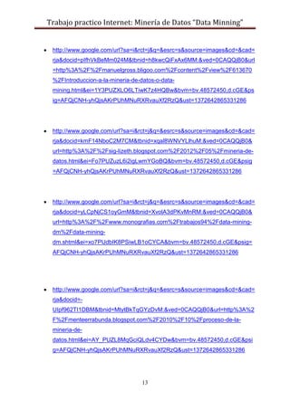 Trabajo practico Internet: Minería de Datos “Data Minning”
13
http://www.google.com/url?sa=i&rct=j&q=&esrc=s&source=images&cd=&cad=
rja&docid=pIfhVkBeMm024M&tbnid=h8kwcQiFxAx6MM:&ved=0CAQQjB0&url
=http%3A%2F%2Fmanuelgross.bligoo.com%2Fcontent%2Fview%2F613670
%2FIntroduccion-a-la-mineria-de-datos-o-data-
mining.html&ei=1Y3PUZXLO6LTiwK7z4HQBw&bvm=bv.48572450,d.cGE&ps
ig=AFQjCNH-yhQjsAKrPUhMNuRXRvauXf2RzQ&ust=1372642865331286
http://www.google.com/url?sa=i&rct=j&q=&esrc=s&source=images&cd=&cad=
rja&docid=kmF14NboC2M7CM&tbnid=xqal8WNVYLlhuM:&ved=0CAQQjB0&
url=http%3A%2F%2Fsig-lizeth.blogspot.com%2F2012%2F05%2Fmineria-de-
datos.html&ei=Fo7PUZuzL6i2igLwmYGoBQ&bvm=bv.48572450,d.cGE&psig
=AFQjCNH-yhQjsAKrPUhMNuRXRvauXf2RzQ&ust=1372642865331286
http://www.google.com/url?sa=i&rct=j&q=&esrc=s&source=images&cd=&cad=
rja&docid=yLCpNjCS1oyGmM&tbnid=XvolA3dPKvMnRM:&ved=0CAQQjB0&
url=http%3A%2F%2Fwww.monografias.com%2Ftrabajos94%2Fdata-mining-
dm%2Fdata-mining-
dm.shtml&ei=xo7PUdbIK8PSiwLB1oCYCA&bvm=bv.48572450,d.cGE&psig=
AFQjCNH-yhQjsAKrPUhMNuRXRvauXf2RzQ&ust=1372642865331286
http://www.google.com/url?sa=i&rct=j&q=&esrc=s&source=images&cd=&cad=
rja&docid=-
UIpf962TI1DBM&tbnid=MtytBkTqGYzDvM:&ved=0CAQQjB0&url=http%3A%2
F%2Fmenteerrabunda.blogspot.com%2F2010%2F10%2Fproceso-de-la-
mineria-de-
datos.html&ei=AY_PUZL8MqGciQLdv4CYDw&bvm=bv.48572450,d.cGE&psi
g=AFQjCNH-yhQjsAKrPUhMNuRXRvauXf2RzQ&ust=1372642865331286
 