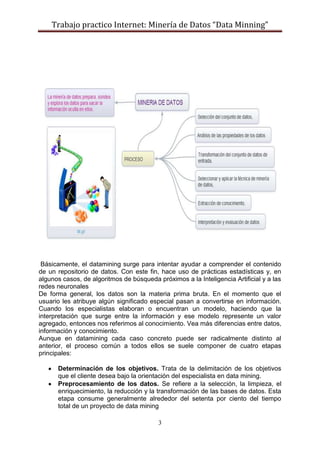Trabajo practico Internet: Minería de Datos “Data Minning”
3
Básicamente, el datamining surge para intentar ayudar a comprender el contenido
de un repositorio de datos. Con este fin, hace uso de prácticas estadísticas y, en
algunos casos, de algoritmos de búsqueda próximos a la Inteligencia Artificial y a las
redes neuronales
De forma general, los datos son la materia prima bruta. En el momento que el
usuario les atribuye algún significado especial pasan a convertirse en información.
Cuando los especialistas elaboran o encuentran un modelo, haciendo que la
interpretación que surge entre la información y ese modelo represente un valor
agregado, entonces nos referimos al conocimiento. Vea más diferencias entre datos,
información y conocimiento.
Aunque en datamining cada caso concreto puede ser radicalmente distinto al
anterior, el proceso común a todos ellos se suele componer de cuatro etapas
principales:
Determinación de los objetivos. Trata de la delimitación de los objetivos
que el cliente desea bajo la orientación del especialista en data mining.
Preprocesamiento de los datos. Se refiere a la selección, la limpieza, el
enriquecimiento, la reducción y la transformación de las bases de datos. Esta
etapa consume generalmente alrededor del setenta por ciento del tiempo
total de un proyecto de data mining
 