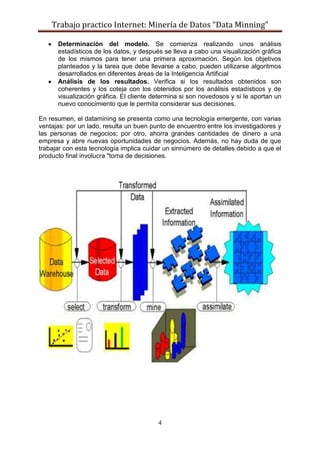 Trabajo practico Internet: Minería de Datos “Data Minning”
4
Determinación del modelo. Se comienza realizando unos análisis
estadísticos de los datos, y después se lleva a cabo una visualización gráfica
de los mismos para tener una primera aproximación. Según los objetivos
planteados y la tarea que debe llevarse a cabo, pueden utilizarse algoritmos
desarrollados en diferentes áreas de la Inteligencia Artificial
Análisis de los resultados. Verifica si los resultados obtenidos son
coherentes y los coteja con los obtenidos por los análisis estadísticos y de
visualización gráfica. El cliente determina si son novedosos y si le aportan un
nuevo conocimiento que le permita considerar sus decisiones.
En resumen, el datamining se presenta como una tecnología emergente, con varias
ventajas: por un lado, resulta un buen punto de encuentro entre los investigadores y
las personas de negocios; por otro, ahorra grandes cantidades de dinero a una
empresa y abre nuevas oportunidades de negocios. Además, no hay duda de que
trabajar con esta tecnología implica cuidar un sinnúmero de detalles debido a que el
producto final involucra "toma de decisiones.
 