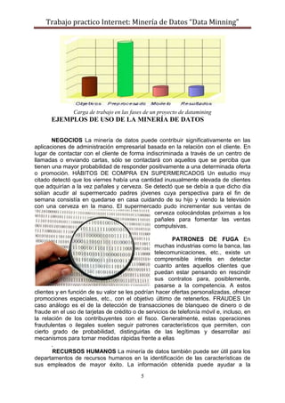 Trabajo practico Internet: Minería de Datos “Data Minning”
5
Carga de trabajo en las fases de un proyecto de datamining
EJEMPLOS DE USO DE LA MINERÍA DE DATOS
NEGOCIOS La minería de datos puede contribuir significativamente en las
aplicaciones de administración empresarial basada en la relación con el cliente. En
lugar de contactar con el cliente de forma indiscriminada a través de un centro de
llamadas o enviando cartas, sólo se contactará con aquellos que se perciba que
tienen una mayor probabilidad de responder positivamente a una determinada oferta
o promoción. HÁBITOS DE COMPRA EN SUPERMERCADOS Un estudio muy
citado detectó que los viernes había una cantidad inusualmente elevada de clientes
que adquirían a la vez pañales y cerveza. Se detectó que se debía a que dicho día
solían acudir al supermercado padres jóvenes cuya perspectiva para el fin de
semana consistía en quedarse en casa cuidando de su hijo y viendo la televisión
con una cerveza en la mano. El supermercado pudo incrementar sus ventas de
cerveza colocándolas próximas a los
pañales para fomentar las ventas
compulsivas.
PATRONES DE FUGA En
muchas industrias como la banca, las
telecomunicaciones, etc., existe un
comprensible interés en detectar
cuanto antes aquellos clientes que
puedan estar pensando en rescindir
sus contratos para, posiblemente,
pasarse a la competencia. A estos
clientes y en función de su valor se les podrían hacer ofertas personalizadas, ofrecer
promociones especiales, etc., con el objetivo último de retenerlos. FRAUDES Un
caso análogo es el de la detección de transacciones de blanqueo de dinero o de
fraude en el uso de tarjetas de crédito o de servicios de telefonía móvil e, incluso, en
la relación de los contribuyentes con el fisco. Generalmente, estas operaciones
fraudulentas o ilegales suelen seguir patrones característicos que permiten, con
cierto grado de probabilidad, distinguirlas de las legítimas y desarrollar así
mecanismos para tomar medidas rápidas frente a ellas
.
RECURSOS HUMANOS La minería de datos también puede ser útil para los
departamentos de recursos humanos en la identificación de las características de
sus empleados de mayor éxito. La información obtenida puede ayudar a la
 