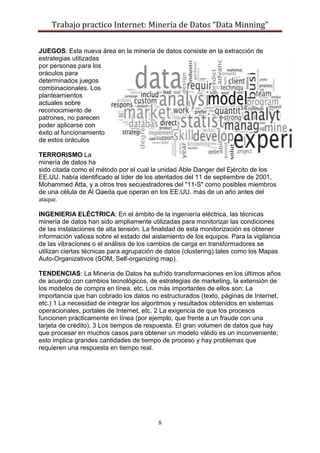 Trabajo practico Internet: Minería de Datos “Data Minning”
8
JUEGOS: Esta nueva área en la minería de datos consiste en la extracción de
estrategias utilizadas
por personas para los
oráculos para
determinados juegos
combinacionales. Los
planteamientos
actuales sobre
reconocimiento de
patrones, no parecen
poder aplicarse con
éxito al funcionamiento
de estos oráculos
TERRORISMO La
minería de datos ha
sido citada como el método por el cual la unidad Able Danger del Ejército de los
EE.UU. había identificado al líder de los atentados del 11 de septiembre de 2001,
Mohammed Atta, y a otros tres secuestradores del "11-S" como posibles miembros
de una célula de Al Qaeda que operan en los EE.UU. más de un año antes del
ataque.
INGENIERIA ELÉCTRICA: En el ámbito de la ingeniería eléctrica, las técnicas
minería de datos han sido ampliamente utilizadas para monitorizar las condiciones
de las instalaciones de alta tensión. La finalidad de esta monitorización es obtener
información valiosa sobre el estado del aislamiento de los equipos. Para la vigilancia
de las vibraciones o el análisis de los cambios de carga en transformadores se
utilizan ciertas técnicas para agrupación de datos (clustering) tales como los Mapas
Auto-Organizativos (SOM, Self-organizing map).
TENDENCIAS: La Minería de Datos ha sufrido transformaciones en los últimos años
de acuerdo con cambios tecnológicos, de estrategias de marketing, la extensión de
los modelos de compra en línea, etc. Los más importantes de ellos son: La
importancia que han cobrado los datos no estructurados (texto, páginas de Internet,
etc.) 1 La necesidad de integrar los algoritmos y resultados obtenidos en sistemas
operacionales, portales de Internet, etc. 2 La exigencia de que los procesos
funcionen prácticamente en línea (por ejemplo, que frente a un fraude con una
tarjeta de crédito). 3 Los tiempos de respuesta. El gran volumen de datos que hay
que procesar en muchos casos para obtener un modelo válido es un inconveniente;
esto implica grandes cantidades de tiempo de proceso y hay problemas que
requieren una respuesta en tiempo real.
 