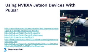Using NVIDIA Jetson Devices With
Pulsar
https://dev.to/tspannhw/unboxing-the-most-amazing-edge-ai-devic
e-part-1-of-3-nvidia-jetson-xavier-nx-595k
https://github.com/tspannhw/minifi-xaviernx/
https://github.com/tspannhw/minifi-jetson-nano
https://github.com/tspannhw/Flip-iot
https://www.datainmotion.dev/2020/10/flank-streaming-edgeai-on-
new-nvidia.html
https://github.com/tspannhw/FLiP-Mobile/blob/30bcc1ec98fc31e0
39b51a06180d98545c1e0542/python3/enviro.py
 