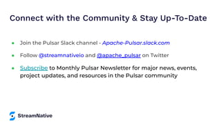Connect with the Community & Stay Up-To-Date
● Join the Pulsar Slack channel - Apache-Pulsar.slack.com
● Follow @streamnativeio and @apache_pulsar on Twitter
● Subscribe to Monthly Pulsar Newsletter for major news, events,
project updates, and resources in the Pulsar community
 