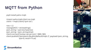 MQTT from Python
pip3 install paho-mqtt
import paho.mqtt.client as mqtt
client = mqtt.Client("rpi4-iot")
row = { }
row['gasKO'] = str(readings)
json_string = json.dumps(row)
json_string = json_string.strip()
client.connect("pulsar-server.com", 1883, 180)
client.publish("persistent://public/default/mqtt-2", payload=json_string,
qos=0, retain=True)
 