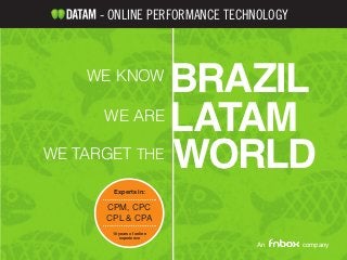 - ONLINE PERFORMANCE TECHNOLOGY



   WE KNOW
             BRAZIL
      WE ARE
             LATAM
WE TARGET
             WORLDTHE

      Experts in:

     CPM, CPC
     CPL & CPA
      10 years of online
         experience
                             An       company
 