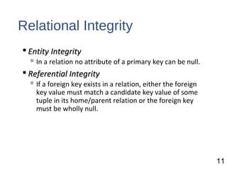 Relational Integrity
 Entity IntegrityEntity Integrity
 In a relation no attribute of a primary key can be null.
 Referential IntegrityReferential Integrity
 If a foreign key exists in a relation, either the foreign
key value must match a candidate key value of some
tuple in its home/parent relation or the foreign key
must be wholly null.
11
 