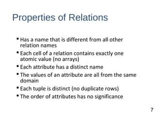 Properties of Relations
 Has a name that is different from all other
relation names
 Each cell of a relation contains exactly one
atomic value (no arrays)
 Each attribute has a distinct name
 The values of an attribute are all from the same
domain
 Each tuple is distinct (no duplicate rows)
 The order of attributes has no significance
7
 