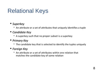 Relational Keys
 SuperkeySuperkey
 An attribute or a set of attributes that uniquely identifies a tuple
 Candidate KeyCandidate Key
 A superkey such that no proper subset is a superkey
 Primary KeyPrimary Key
 The candidate key that is selected to identify the tuples uniquely
 Foreign KeyForeign Key
 An attribute or a set of attributes within one relation that
matches the candidate key of some relation
8
 