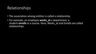 Relationships
• The association among entities is called a relationship.
• For example, an employee works_at a department, a
student enrolls in a course. Here, Works_at and Enrolls are called
relationships.
 