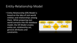 Entity-Relationship Model
• Entity-Relationship (ER) Model is
based on the idea of real-world
entities and relationships among
them. While preparing real-
world scenario into the database
model, the ER Model creates
entity set, relationship set,
general attributes and
constraints.
 