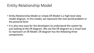Entity-Relationship Model
• Entity-Relationship Model or simply ER Model is a high-level data
model diagram. In this model, we represent the real-world problem in
the pictorial form
• It is also very easy for the developers to understand the system by
just looking at the ER diagram. We use the ER diagram as a visual tool
to represent an ER Model. ER diagram has the following three
components:
 