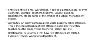 • Entities: Entity is a real-world thing. It can be a person, place, or even
a concept. Example: Teachers, Students, Course, Building,
Department, etc are some of the entities of a School Management
System.
• Attributes: An entity contains a real-world property called attribute.
This is the characteristics of that attribute. Example: The entity
teacher has the property like teacher id, salary, age, etc.
• Relationship: Relationship tells how two attributes are related.
Example: Teacher works for a department.
 