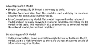 Advantages of ER Model
• Simple: Conceptually ER Model is very easy to build.
• Effective Communication Tool: This model is used widely by the database
designers for communicating their ideas.
• Easy Conversion to any Model: This model maps well to the relational
model and can be easily converted relational model by converting the ER
model to the table. This model can also be converted to any other model
like network model, hierarchical model etc.
Disadvantages of ER Model
• Hidden information: Some information might be lost or hidden in the ER
model. As it is a high-level view so there are chances that some details of
information might be hidden.
 