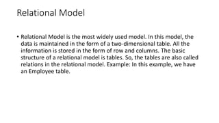 Relational Model
• Relational Model is the most widely used model. In this model, the
data is maintained in the form of a two-dimensional table. All the
information is stored in the form of row and columns. The basic
structure of a relational model is tables. So, the tables are also called
relations in the relational model. Example: In this example, we have
an Employee table.
 