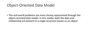 Object-Oriented Data Model
• The real-world problems are more closely represented through the
object-oriented data model. In this model, both the data and
relationship are present in a single structure known as an object
 