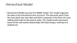 Hierarchical Model
• Hierarchical Model was the first DBMS model. This model organizes
the data in the hierarchical tree structure. The hierarchy starts from
the root which has root data and then it expands in the form of a tree
adding child node to the parent node. This model easily represents
some of the real-world relationships like food recipes, sitemap of a
website etc.
 
