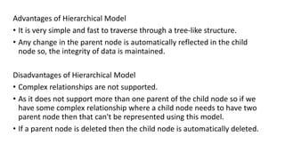 Advantages of Hierarchical Model
• It is very simple and fast to traverse through a tree-like structure.
• Any change in the parent node is automatically reflected in the child
node so, the integrity of data is maintained.
Disadvantages of Hierarchical Model
• Complex relationships are not supported.
• As it does not support more than one parent of the child node so if we
have some complex relationship where a child node needs to have two
parent node then that can't be represented using this model.
• If a parent node is deleted then the child node is automatically deleted.
 