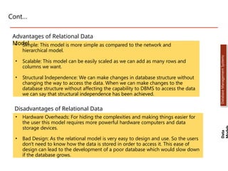 Cont…
• Simple: This model is more simple as compared to the network and
hierarchical model.
• Scalable: This model can be easily scaled as we can add as many rows and
columns we want.
• Structural Independence: We can make changes in database structure without
changing the way to access the data. When we can make changes to the
database structure without affecting the capability to DBMS to access the data
we can say that structural independence has been achieved.
Advantages of Relational Data
Model
Disadvantages of Relational Data
Model
• Hardware Overheads: For hiding the complexities and making things easier for
the user this model requires more powerful hardware computers and data
storage devices.
• Bad Design: As the relational model is very easy to design and use. So the users
don't need to know how the data is stored in order to access it. This ease of
design can lead to the development of a poor database which would slow down
if the database grows.
Data
Database
Management
Systems
Dr. Jay Sarraf, School of Computer Engineering, KIIT Deemed to be University
Dr. Jay Sarraf, School of Computer Engineering, KIIT Deemed to be University
Dr. Jay Sarraf, School of Computer Engineering, KIIT Deemed to be University
 